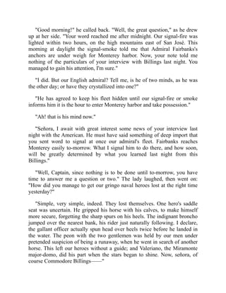 Good morning! he called back. Well, the great question, as he drew
up at her side. Your word reached me after midnight. Our signal-fire was
lighted within two hours, on the high mountains east of San José. This
morning at daylight the signal-smoke told me that Admiral Fairbanks's
anchors are under weigh for Monterey harbor. Now, your note told me
nothing of the particulars of your interview with Billings last night. You
managed to gain his attention, I'm sure.
I did. But our English admiral? Tell me, is he of two minds, as he was
the other day; or have they crystallized into one?
He has agreed to keep his fleet hidden until our signal-fire or smoke
informs him it is the hour to enter Monterey harbor and take possession.
Ah! that is his mind now.
Señora, I await with great interest some news of your interview last
night with the American. He must have said something of deep import that
you sent word to signal at once our admiral's fleet. Fairbanks reaches
Monterey easily to-morrow. What I signal him to do there, and how soon,
will be greatly determined by what you learned last night from this
Billings.
Well, Captain, since nothing is to be done until to-morrow, you have
time to answer me a question or two. The lady laughed, then went on:
How did you manage to get our gringo naval heroes lost at the right time
yesterday?
Simple, very simple, indeed. They lost themselves. One hero's saddle
seat was uncertain. He gripped his horse with his calves, to make himself
more secure, forgetting the sharp spurs on his heels. The indignant broncho
jumped over the nearest bank, his rider just naturally following. I declare,
the gallant officer actually spun head over heels twice before he landed in
the water. The peon with the two gentlemen was held by our men under
pretended suspicion of being a runaway, when he went in search of another
horse. This left our heroes without a guide; and Valeriano, the Miramonte
major-domo, did his part when the stars began to shine. Now, señora, of
course Commodore Billings——
 