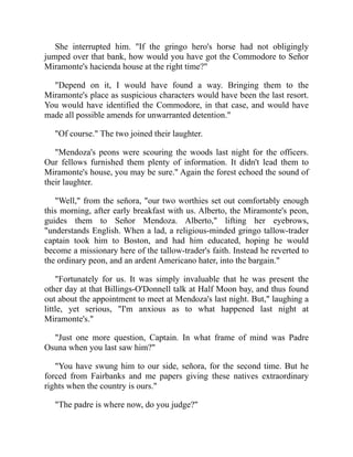 She interrupted him. If the gringo hero's horse had not obligingly
jumped over that bank, how would you have got the Commodore to Señor
Miramonte's hacienda house at the right time?
Depend on it, I would have found a way. Bringing them to the
Miramonte's place as suspicious characters would have been the last resort.
You would have identified the Commodore, in that case, and would have
made all possible amends for unwarranted detention.
Of course. The two joined their laughter.
Mendoza's peons were scouring the woods last night for the officers.
Our fellows furnished them plenty of information. It didn't lead them to
Miramonte's house, you may be sure. Again the forest echoed the sound of
their laughter.
Well, from the señora, our two worthies set out comfortably enough
this morning, after early breakfast with us. Alberto, the Miramonte's peon,
guides them to Señor Mendoza. Alberto, lifting her eyebrows,
understands English. When a lad, a religious-minded gringo tallow-trader
captain took him to Boston, and had him educated, hoping he would
become a missionary here of the tallow-trader's faith. Instead he reverted to
the ordinary peon, and an ardent Americano hater, into the bargain.
Fortunately for us. It was simply invaluable that he was present the
other day at that Billings-O'Donnell talk at Half Moon bay, and thus found
out about the appointment to meet at Mendoza's last night. But, laughing a
little, yet serious, I'm anxious as to what happened last night at
Miramonte's.
Just one more question, Captain. In what frame of mind was Padre
Osuna when you last saw him?
You have swung him to our side, señora, for the second time. But he
forced from Fairbanks and me papers giving these natives extraordinary
rights when the country is ours.
The padre is where now, do you judge?
 