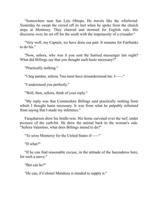 Somewhere near San Luis Obispo. He travels like the whirlwind.
Yesterday he swept the crowd off its feet when he spoke from the church
steps at Monterey. They cheered and stormed for English rule. His
discourse over, he set off for the south with the impetuosity of a crusader.
Very well, my Captain, we have done our part. It remains for Fairbanks
to do his.
Now, señora, why was it you sent the hurried messenger last night?
What did Billings say that you thought such haste necessary?
Practically nothing.
I beg pardon, señora. You must have misunderstood me. I——
I understood you perfectly.
Well, then, señora, think of your reply.
My reply was that Commodore Billings said practically nothing from
which I thought haste necessary. It was from what he palpably refrained
from saying that I made my inference.
Farquharson drew his bridle-rein. His horse curveted over the turf, under
pressure of the curb-bit. He drew the animal back to the woman's side.
Señora Valentino, what does Billings intend to do?
To seize Monterey for the United States if——
If what?
If he can find reasonable excuse, in the attitude of the hacenderos here,
for such a move.
But can he?
He can, if Colonel Mendoza is minded to supply it.
 