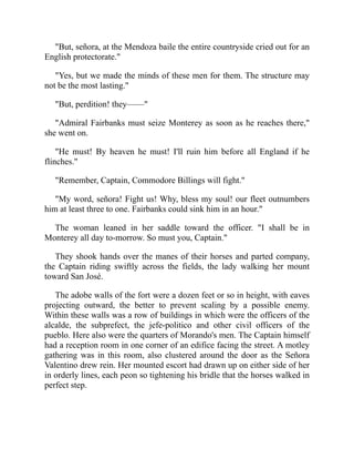 But, señora, at the Mendoza baile the entire countryside cried out for an
English protectorate.
Yes, but we made the minds of these men for them. The structure may
not be the most lasting.
But, perdition! they——
Admiral Fairbanks must seize Monterey as soon as he reaches there,
she went on.
He must! By heaven he must! I'll ruin him before all England if he
flinches.
Remember, Captain, Commodore Billings will fight.
My word, señora! Fight us! Why, bless my soul! our fleet outnumbers
him at least three to one. Fairbanks could sink him in an hour.
The woman leaned in her saddle toward the officer. I shall be in
Monterey all day to-morrow. So must you, Captain.
They shook hands over the manes of their horses and parted company,
the Captain riding swiftly across the fields, the lady walking her mount
toward San José.
The adobe walls of the fort were a dozen feet or so in height, with eaves
projecting outward, the better to prevent scaling by a possible enemy.
Within these walls was a row of buildings in which were the officers of the
alcalde, the subprefect, the jefe-politico and other civil officers of the
pueblo. Here also were the quarters of Morando's men. The Captain himself
had a reception room in one corner of an edifice facing the street. A motley
gathering was in this room, also clustered around the door as the Señora
Valentino drew rein. Her mounted escort had drawn up on either side of her
in orderly lines, each peon so tightening his bridle that the horses walked in
perfect step.
 