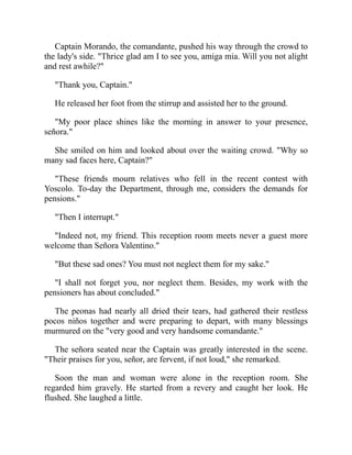 Captain Morando, the comandante, pushed his way through the crowd to
the lady's side. Thrice glad am I to see you, amiga mia. Will you not alight
and rest awhile?
Thank you, Captain.
He released her foot from the stirrup and assisted her to the ground.
My poor place shines like the morning in answer to your presence,
señora.
She smiled on him and looked about over the waiting crowd. Why so
many sad faces here, Captain?
These friends mourn relatives who fell in the recent contest with
Yoscolo. To-day the Department, through me, considers the demands for
pensions.
Then I interrupt.
Indeed not, my friend. This reception room meets never a guest more
welcome than Señora Valentino.
But these sad ones? You must not neglect them for my sake.
I shall not forget you, nor neglect them. Besides, my work with the
pensioners has about concluded.
The peonas had nearly all dried their tears, had gathered their restless
pocos niños together and were preparing to depart, with many blessings
murmured on the very good and very handsome comandante.
The señora seated near the Captain was greatly interested in the scene.
Their praises for you, señor, are fervent, if not loud, she remarked.
Soon the man and woman were alone in the reception room. She
regarded him gravely. He started from a revery and caught her look. He
flushed. She laughed a little.
 
