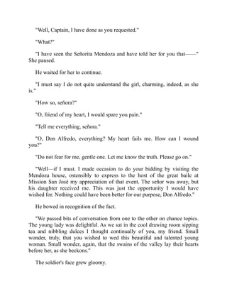 Well, Captain, I have done as you requested.
What?
I have seen the Señorita Mendoza and have told her for you that——
She paused.
He waited for her to continue.
I must say I do not quite understand the girl, charming, indeed, as she
is.
How so, señora?
O, friend of my heart, I would spare you pain.
Tell me everything, señora.
O, Don Alfredo, everything? My heart fails me. How can I wound
you?
Do not fear for me, gentle one. Let me know the truth. Please go on.
Well—if I must. I made occasion to do your bidding by visiting the
Mendoza house, ostensibly to express to the host of the great baile at
Mission San José my appreciation of that event. The señor was away, but
his daughter received me. This was just the opportunity I would have
wished for. Nothing could have been better for our purpose, Don Alfredo.
He bowed in recognition of the fact.
We passed bits of conversation from one to the other on chance topics.
The young lady was delightful. As we sat in the cool drawing room sipping
tea and nibbling dulces I thought continually of you, my friend. Small
wonder, truly, that you wished to wed this beautiful and talented young
woman. Small wonder, again, that the swains of the valley lay their hearts
before her, as she beckons.
The soldier's face grew gloomy.
 