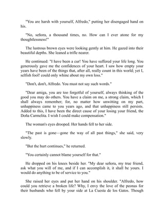 You are harsh with yourself, Alfredo, putting her disengaged hand on
his.
No, señora, a thousand times, no. How can I ever atone for my
thoughtlessness!
The lustrous brown eyes were looking gently at him. He gazed into their
beautiful depths. She leaned a trifle nearer.
He continued: I have been a cur! You have suffered your life long. You
generously gave me the confidences of your heart. I saw how empty your
years have been of the things that, after all, really count in this world; yet I,
selfish fool! could only whine about my own loss.
Don't, don't, Alfredo. You must not say such words.
Dear amiga, you are too forgetful of yourself, always thinking of the
good you may do others. You have a claim on me, a strong claim, which I
shall always remember; for, no matter how unwitting on my part,
unhappiness came to you years ago, and that unhappiness still persists.
Added to this, I have been the direct cause of your losing your friend, the
Doña Carmelita. I wish I could make compensation.
The woman's eyes drooped. Her hands fell to her side.
The past is gone—gone the way of all past things, she said, very
slowly.
But the hurt continues, he returned.
You certainly cannot blame yourself for that.
He dropped on his knees beside her. My dear señora, my true friend,
ask what you will of me, and if I can accomplish it, it shall be yours. I
would do anything to be of service to you.
She raised her eyes and put her hand on his shoulder. Alfredo, how
could you retrieve a broken life? Why, I envy the love of the peonas for
their husbands who fell by your side at La Cuesta de los Gatos. Though
 