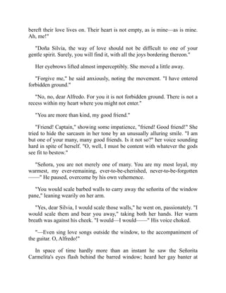 bereft their love lives on. Their heart is not empty, as is mine—as is mine.
Ah, me!
Doña Silvia, the way of love should not be difficult to one of your
gentle spirit. Surely, you will find it, with all the joys bordering thereon.
Her eyebrows lifted almost imperceptibly. She moved a little away.
Forgive me, he said anxiously, noting the movement. I have entered
forbidden ground.
No, no, dear Alfredo. For you it is not forbidden ground. There is not a
recess within my heart where you might not enter.
You are more than kind, my good friend.
Friend! Captain, showing some impatience, friend! Good friend! She
tried to hide the sarcasm in her tone by an unusually alluring smile. I am
but one of your many, many good friends. Is it not so? her voice sounding
hard in spite of herself. O, well, I must be content with whatever the gods
see fit to bestow.
Señora, you are not merely one of many. You are my most loyal, my
warmest, my ever-remaining, ever-to-be-cherished, never-to-be-forgotten
—— He paused, overcome by his own vehemence.
You would scale barbed walls to carry away the señorita of the window
pane, leaning wearily on her arm.
Yes, dear Silvia, I would scale those walls, he went on, passionately. I
would scale them and bear you away, taking both her hands. Her warm
breath was against his cheek. I would—I would—— His voice choked.
—Even sing love songs outside the window, to the accompaniment of
the guitar. O, Alfredo!
In space of time hardly more than an instant he saw the Señorita
Carmelita's eyes flash behind the barred window; heard her gay banter at
 