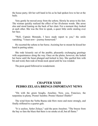 the house party; felt her soft hand in his as he had spoken love to her at the
baile.
Very gently he moved away from the señora. Slowly he arose to his feet.
The woman quickly realized the effect of her ill-chosen words. She arose
also and stood leaning on the back of her chair. For a moment they looked
at each other. She was the first to speak, a queer little smile stealing over
her face.
Well, Captain Morando, I have made report to you, the smile
vanishing. I must now—journey homeward.
He escorted the señora to her horse. Assisting her to mount he kissed her
hand in parting salute.
She rode leisurely out of the pueblo, pleasantly exchanging greetings
with acquaintances along the way. Once on the plains, however, she lashed
her horse until the beast plunged and kicked in fury. She quelled him with
bit and word, then rode at break-neck speed until he was winded.
The peon guard followed in wonderment.
CHAPTER XXIII
PEDRO ZELAYA BRINGS IMPORTANT NEWS
On with the green boughs, Anselmo. Now, you, Francisco, the
turpentine in plenty. Pronto! hombre. Pronto! Hasten! Diablo!
The wind from the Yerba Buena side blew more and more strongly, and
finally stiffened to a quarter gale.
It is useless, Señor Zelaya, said the peon Anselmo. The breeze from
the bay so fans the blaze that there is no smoke at all, but all flame.
 