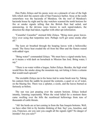 Don Pedro Zelaya and his peons were on a pinnacle of one of the high
hills which skirt the eastern side of San Francisco harbor. Away at the south
somewhere was the hacienda of Mendoza. On the roof of Mendoza's
hacienda house by night and by day watchers scanned the north horizon for
fire or smoke signals telling that the British fleet had sailed, and
announcing, in the devious ways known to such signal-makers, the
direction the ships had taken, together with other apt information.
Caramba! Caramba! stormed little Zelaya. Bring more green leaves.
Give over using that turpentine now. Perhaps we'll get some smoke after
all.
The keen air breathed through the heaping leaves with a bellowslike
sound. The fierce heat exuded the oil from the fiber and the flames roared
with added vigor.
Bring water! commanded Zelaya. We must have a signal-smoke here,
or it means a wild dash on horseback to Mission San José. Bring water, I
say.
There is no water within a league, Señor Zelaya. Besides, the high wind
would blow the smoke along the mountain top, not letting it form a column
that would reach upward.
The excitable Zelaya ran to his horse tied to some brush near by. Taking
his canteen from the saddle he poured the contents, a quart or so of water,
on the blazing fire. There was a splutter, a sizzle, and the leaves burned as
furiously as before.
The sun was just peeping over the eastern horizon. Zelaya looked
intently, listening expectantly. When the wind lulled for a moment there
came swelling over the hills the reenforced bellowings from tens of
thousands of cattle throats.
Ah! the herds are at last coming in from the San Joaquin bottoms. Well,
we have other fish to fry besides thinking of that. Say! you, Anselmo, and
you, Francisco, are you sure you caught all the signals right? No danger of
mistake? Are you sure?
 