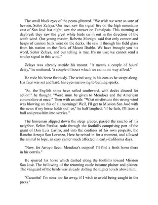 The small black eyes of the peons glittered. We wish we were as sure of
heaven, Señor Zelaya. Our men saw the signal fire on the high mountains
east of San José last night; saw the answer on Tamalpais. This morning at
daybreak they saw the great white birds swim out in the direction of the
south wind. Our young master, Roberto Morago, said that only cannon and
heaps of cannon balls were on the decks. He saw it through his field glass
from his station on the flank of Mount Diablo. We have brought you his
word, Señor Zelaya, and our telling is true. It's no use; we cannot send a
smoke signal in this wind.
Zelaya was already astride his mount. It means a couple of hours'
delay, he muttered, a couple of hours which we can in no way afford.
He rode his horse furiously. The wind sang in his ears as he swept along.
His face was set and hard, his eyes narrowing to burning sparks.
So, the English ships have sailed southward, with decks cleared for
action! he thought. Word must be given to Mendoza and the American
commodore at once. Then with an oath: What misfortune this strong wind
was blowing on this of all mornings! Well, I'll get to Mission San José with
the news if my horse holds out! or, he half laughed, if he fails, I'll lasso a
bull and press him into service.
The horseman slipped down the steep grades, passed the rancho of his
neighbor, Señor Peralta; rode through the foothills comprising part of the
grant of Don Luis Castro, and into the confines of his own property, the
Rancho Arroyo San Lorenzo. Here he reined in for a moment, and allowed
the animal to lope, an easy canter much affected in early-California days.
Now, for Arroyo Seco, Mendoza's outpost! I'll find a fresh horse there
in his corrals.
He spurred his horse which dashed along the foothills toward Mission
San José. The bellowing of the returning cattle became plainer and plainer.
The vanguard of the herds was already dotting the higher levels above him.
Caramba! I'm none too far away, if I wish to avoid being caught in the
press.
 