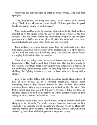With word and quirt and spur he urged his horse forward. Mile after mile
sped past.
You, poor fellow, are pretty well done, to his animal as it labored
along. Well, I see Mendoza's corrals ahead. I'll leave you there in good
hands, and get my saddle on another racer.
Many cattle and horses in the marshes adjacent on the bay had not been
rounded up in the spring when the droves had been formed for the San
Joaquin. They had swum across the intervening sloughs to the salt-grass
pastures where fodder was more plentiful. After the rains had come these
animals had returned to the valley lands and had grown fat.
Each stallion is a general having under him his lieutenants who, with
him, form a guard for the protection of the mothers and foals of the family.
As it is with the horse so is it with the cattle. The cows and calves follow
the mighty leaders that afford them safety.
Thus, from the valley came hundreds of horses and cattle to meet the
homecomers. They had scented their fellows from afar, and flew madly to
the foothills, to do them battle. The vaqueros were miles away, in the rear of
the swarming, home-coming herds. In time they would make peace by
clubbing the fighting leaders over nose or horn with their heavy whip-
stocks.
Zelaya was within half a mile of the Mendoza corral when a drove of
fifty or more horses, led by a splendid dapple-gray stallion, came
thundering from a deep hollow directly in front of him. The leader
disdained battle with a single stranger and rushed by like the wind. Don
Pedro turned rein and ran with the drove for safety. Little by little he
lessened speed; then, as the way opened, he left the company forced on him
and again turned toward the Mendoza corrals.
A hundred paces to the side a herd of cattle, led by an immense bull, was
charging in the foothills. The leader saw the horseman and made for him
viciously. The Spaniard waved his reata and shouted, Hoop-la! Hoop-la!
after the manner of the vaquero. The herd paused, snorted; then, with head
and tail up, looked on while their protector fought the enemy.
 