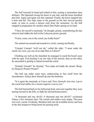 The bull lowered its head and rushed at him, roaring a tremendous bass
defiance. The Spaniard swung his horse to one side, and the beast stumbled
past him. Again and again was this repeated. Finally, the horse stepped into
a hole and fell. The rider came to the ground on his feet, moved quickly
aside, in time to avoid a furious rush from the tormentor. As the bull
stopped in preparation for another attack Don Pedro sprang on its back.
I have for myself a merienda, he thought, grimly, remembering the day
when he had ridden the bull at the Calaveras picnic ground.
Come, come, run to the corral, my lordly beast!
The animal ran around and around in a circle, roaring terrifically.
Carrajo! Carrajo! 'twill not do, called the rider. I must make the
corral. Go, now, you son of an imp! Run as I direct!
Climbing out well on the shoulders he managed to reach the beast's nose
with his spur. First kicking it on one side of the muzzle, then on the other,
he succeeded in getting it started toward the corral.
Grande! Grande! he shouted. You make not badly the mount. Hoop-
la! Hoop-la! Pronto! Pronto!
The bull ran under some trees, endeavoring to free itself from the
incumbrance. Zelaya drew himself up into the branches.
It is again the merienda, as I have said. Now, farewell, toro mio, I go to
the corral and stables for a mount superior even to you.
The bull hurried back to his bellowing herd, and soon together they were
tearing onward to the hills, to fight the myriad homecomers.
A thousand and one devils! A thousand and one devils! exclaimed
Zelaya a few moments later. The corrals and stables were empty. The peon
cots were vacant. Evidently, Mendoza had sent all available horses and men
to the San Joaquin to bring home his grazing stock.
 