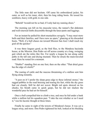 The little man did not hesitate. Off came his embroidered jacket, his
outer, as well as his inner, shirt, then his long riding boots. He tossed his
sombrero, heavy with gold, to one side.
Behold! 'twould not be so bad, if I only had my running shoes.
The morning sun fell on his muscular torso, the runner's flat abdomen
and well-sinewed limbs discernible through the knee-pants and leggings.
For an instant he pulled his short mustachios savagely. I may meet more
bulls and their families, and I have now no spurs, glancing at his discarded
boots. Well, if a bull chases me toward Mission San José I shall reach my
goal all the quicker.
It was three leagues good, as the bird flies, to the Mendoza hacienda
house, at the Mission. Don Pedro set off across country at a long, swinging
gait which ate the miles like fire. For nearly a league he ran along cattle
paths in the tall oats and drying mustard. Then he struck the main-traveled
road. Here he rested for a moment.
Diablo! standing first on one foot, then on the other. That dried grass
has the edge of a knife!
The roaring of cattle and the raucous threatening of a stallion sent him
flying along instantly.
A pest on it! I prefer the sharp grass edge to these infernal stones, the
ragged pebbles in the road bruising and tearing his feet, while the dry grass
had cut cleanly. Still he did not waver. Bright red spots showed on his
cheeks; his breath came in quick gasps, but he did not slacken the
wonderful pace he had set for himself.
Once a bull compelled him to climb a tree, and once he hid under a bank
while a stallion led his squadron past. I take the rest whether or no I need
it, was his laconic thought at these times.
Finally he came in sight of the towers of Mendoza's house. It was yet a
league away, and more. Don Pedro tightened his belt, looked at his bleeding
 