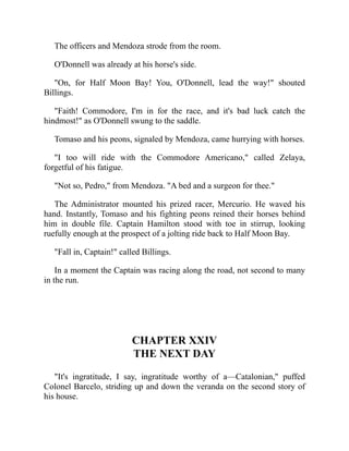 The officers and Mendoza strode from the room.
O'Donnell was already at his horse's side.
On, for Half Moon Bay! You, O'Donnell, lead the way! shouted
Billings.
Faith! Commodore, I'm in for the race, and it's bad luck catch the
hindmost! as O'Donnell swung to the saddle.
Tomaso and his peons, signaled by Mendoza, came hurrying with horses.
I too will ride with the Commodore Americano, called Zelaya,
forgetful of his fatigue.
Not so, Pedro, from Mendoza. A bed and a surgeon for thee.
The Administrator mounted his prized racer, Mercurio. He waved his
hand. Instantly, Tomaso and his fighting peons reined their horses behind
him in double file. Captain Hamilton stood with toe in stirrup, looking
ruefully enough at the prospect of a jolting ride back to Half Moon Bay.
Fall in, Captain! called Billings.
In a moment the Captain was racing along the road, not second to many
in the run.
CHAPTER XXIV
THE NEXT DAY
It's ingratitude, I say, ingratitude worthy of a—Catalonian, puffed
Colonel Barcelo, striding up and down the veranda on the second story of
his house.
 