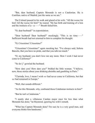 But, dear husband, Captain Morando is not a Catalonian. He is
Castilian, native of Madrid, just the same as we are.
The Colonel paused in his walk and glared at his wife. All the worse for
him! All the worse for him! he roared. He has birth and training of a lion
and the instincts of a—a—— Breath failed him.
O, dear husband! in expostulation.
Dear husband! Dear husband! mockingly. This is no time——
Sufficient breath had not returned to him to complete his thought.
O, Crisostimo! Crisostimo!
Crisostimo! Crisostimo! again mocking her. I've always said, Señora
Barcelo, that you have no pride, and that you talk too much.
O, my husband, you don't love me any more. How I wish I had never
come to California!
So do I, growled the husband.
How dare you! How dare you! bridled the little woman. I believe,
now, those stories about your drinking absinthe and gambling in Paris.
Clarinda, love, I mean I wish we had never come to California, but that
we had remained in Europe.
Well, that sounds different.
As for this Morando, why, confound those Catalonian instincts in him!
But he isn't a Catalonian.
I nearly shot a villainous Catalan major once for less than what
Morando has done, he blustered, ignoring his wife's remark.
What has Captain Morando done? I'm sure he is a very good man, and
everyone thinks him handsome.
 