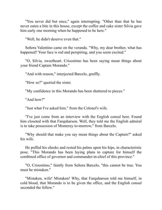 You never did but once, again interrupting. Other than that he has
never eaten a bite in this house, except the coffee and cake sister Silvia gave
him early one morning when he happened to be here.
Well, he didn't deserve even that.
Señora Valentino came on the veranda. Why, my dear brother, what has
happened? Your face is red and perspiring, and you seem excited.
O, Silvia, sweetheart. Crisostimo has been saying mean things about
your friend Captain Morando.
And with reason, interjected Barcelo, gruffly.
How so? queried the sister.
My confidence in this Morando has been shattered to pieces.
And how?
Just what I've asked him, from the Colonel's wife.
I've just come from an interview with the English consul here. Found
him closeted with that Farquharson. Well, they told me the English admiral
is to take possession of Monterey to-morrow, from Barcelo.
Why should that make you say mean things about the Captain? asked
his wife.
He puffed his cheeks and rested his palms upon his hips, in characteristic
pose. This Morando has been laying plans to capture for himself the
combined office of governor and commander-in-chief of this province.
O, Crisostimo, faintly from Señora Barcelo, this cannot be true. You
must be mistaken.
Mistaken, wife! Mistaken! Why, that Farquharson told me himself, in
cold blood, that Morando is to be given the office, and the English consul
seconded the fellow.
 