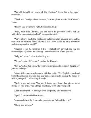 We all thought so much of the Captain, from his wife, nearly
overcome.
You'll see I'm right about the man, a triumphant note in the Colonel's
voice.
I know you are always right, Crisostimo, love.
Well, poor little Clarinda, you are not to be governor's wife, nor yet
wife of the commander-in-chief, he commiserated.
We've always made the Captain so welcome when he came here, and he
was such an intimate friend of you, Silvia. How could he have meditated
such treason against us all?
Treason is just the name for it. But—England isn't here yet, and I've got
something to say about her coming. I am comandante of this presidio.
Why, of course! his wife cheering up.
Yes, of course! Of course, exulted the Colonel.
Silvia, asked her sister, haven't you something to suggest? People say
you are so bright.
Señora Valentino turned away to hide her smile. The English consul and
Señor Farquharson told you that Captain Morando is to receive the honor of
which you speak? addressing Barcelo.
Well, it was this way. You see, I forced their hand. Just pinned them
down; so, yes, or no, was all they could say, with a knowing nod.
A servant entered. A message from the porter, she announced.
Speak! commanded her master.
An orderly is at the door and requests to see Colonel Barcelo.
Show him up here.
 