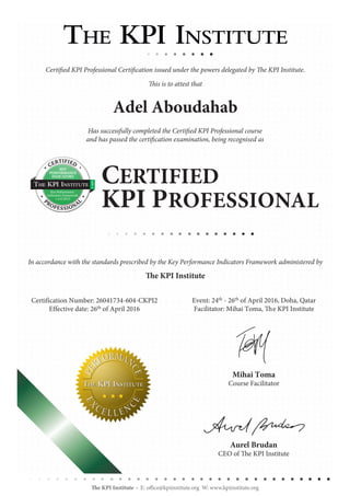 Certification Number: 26041734-604-CKPI2
Effective date: 26th of April 2016
Event: 24th - 26th of April 2016, Doha, Qatar
Facilitator: Mihai Toma, The KPI Institute
Aurel Brudan
CEO of The KPI Institute
Mihai Toma
Course Facilitator
The KPI Institute E: office@kpiinstitute.org W: www.kpiinstitute.org
CERTIFIED
KPI PROFESSIONAL
Certified KPI Professional Certification issued under the powers delegated by The KPI Institute.
This is to attest that
Has successfully completed the Certified KPI Professional course
and has passed the certification examination, being recognised as
In accordance with the standards prescribed by the Key Performance Indicators Framework administered by
The KPI Institute
Adel Aboudahab
KEY
PERFORMANCE
INDICATORS
Key Performance
Indicators Framework
v 2.0 2015
CERTIFIED
PROFESSIONA
L
 