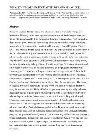 THE KITCHEN GARDEN, FOOD ATTITUDES AND BEHAVIOUR
Westerman, L (2005) "Gardening, Cooking and Enjoying Food – Together: Does participation in a
school based Kitchen Garden program inﬂuence children's vegetable related behaviour and
attitudes?" (unpublished public health honours thesis) La Trobe University, Melbourne Australia
Abstract
Research has found that nutrition education alone is not enough to change diet
behaviour. This may be because a primary determinant of food choice is taste and
liking, often precluded by food neophobia. Teaching children about food by teaching
them how to grow, cook and enjoy eating it has the potential to change behaviour
independently from nutrition education and knowledge. Social Cognitive Theory
(SCT) and Attitude-Self Efﬁcacy-Environment (ASE) models form the foundations of
interventions combining nutrition education with practical skill development, self
efﬁcacy and cognitive learning, aiming to produce positive diet behaviour outcomes.
The Kitchen Garden program at Collingwood College integrates such components,
but is designed simply to help children learn to appreciate food. A questionnaire and
set of scales were devised to measure the impact of the program on participants’
knowledge of, liking of and willingness to try speciﬁc vegetable and dishes, food
neophobia, cooking self efﬁcacy, and cooking attitudes and behaviour. This study
compared the responses of children (M age = 11) who had participated in the Kitchen
Garden (n = 26) and children who had not (n = 19) to the questionnaire. The impact
of speciﬁc individual behaviours on scale scores was also investigated. Statistical
analysis revealed that the Kitchen Garden program does not signiﬁcantly inﬂuence
mean scale scores of participants when compared with the control group. Positive
relationships were found between scale scores and home cooking attitudes and
behaviours, such as cooking at home, eating meals with family and eating home
cooked meals. The data suggests that home based behaviours have an overriding
inﬂuence on children’s diet behaviour and attitudes. Despite the small sample size,
these ﬁndings may assist in enhancing nutrition outcomes from the Kitchen Garden
program. Integration of a family outreach component may address external barriers to
behaviour change. The program and studies would further beneﬁt from pre and post
exposure evaluation, with a larger sample size to increase data reliability, and a
longitudinal design over several years to measure long term behaviour change
potential.
 