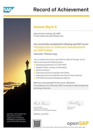 Record of Achievement
openSAP is SAP's platform for
open online courses. It
supports you in acquiring
knowledge on key topics for
success in the SAP ecosystem.
has successfully completed the following openSAP course:
Introduction to Software Development
on SAP HANA
Instructor: Thomas Jung
Maximum score possible for this course: 300 points.
This six-week online course was held from May 27 through July 15,
2013 and covered the following topics:
Developing Applications for SAP HANA
Database Tasks, Loading, and Modeling
SQLScript Basics
Exposing and Consuming Data with OData
Exposing and Consuming Data with Server-Side JavaScript
SAP HANA Advanced Development Options
Walldorf, July 2013
Dr. Bernd Welz
Executive Vice President
SAP Solution and Knowledge Packaging
Thomas Jung
Instructor
Ashwin Raj K S
Date of birth: October 30, 1985
E-mail: ashwinraj_ks@infosys.com
The candidate scored 226 points (75%) by working on weekly assignments
and taking a final exam.
Verify online: https://open.sap.com/verify/xikop-nocar-caduc-fupyp-vagen
 