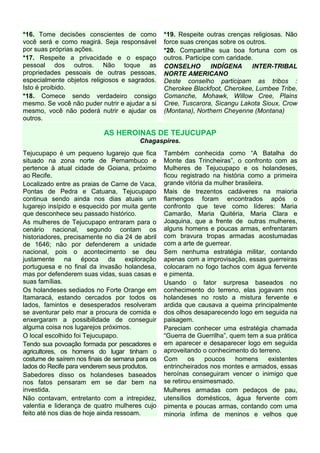 *16. Tome decisões conscientes de como           *19. Respeite outras crenças religiosas. Não
você será e como reagirá. Seja responsável       force suas crenças sobre os outros.
por suas próprias ações.                         *20. Compartilhe sua boa fortuna com os
*17. Respeite a privacidade e o espaço           outros. Participe com caridade.
pessoal dos outros. Não toque as                 CONSELHO         INDÍGENA      INTER-TRIBAL
propriedades pessoais de outras pessoas,         NORTE AMERICANO
especialmente objetos religiosos e sagrados.     Deste conselho participam as tribos :
Isto é proibido.                                 Cherokee Blackfoot, Cherokee, Lumbee Tribe,
*18. Comece sendo verdadeiro consigo             Comanche, Mohawk, Willow Cree, Plains
mesmo. Se você não puder nutrir e ajudar a si    Cree, Tuscarora, Sicangu Lakota Sioux, Crow
mesmo, você não poderá nutrir e ajudar os        (Montana), Northern Cheyenne (Montana)
outros.

                           AS HEROINAS DE TEJUCUPAP
                                        Chagaspires.
Tejucupapo é um pequeno lugarejo que fica        Também conhecida como “A Batalha do
situado na zona norte de Pernambuco e            Monte das Trincheiras”, o confronto com as
pertence à atual cidade de Goiana, próximo       Mulheres de Tejucupapo e os holandeses,
ao Recife.                                       ficou registrado na história como a primeira
Localizado entre as praias de Carne de Vaca,     grande vitória da mulher brasileira.
Pontas de Pedra e Catuana, Tejucupapo            Mais de trezentos cadáveres na maioria
continua sendo ainda nos dias atuais um          flamengos foram encontrados após o
lugarejo insípido e esquecido por muita gente    confronto que teve como líderes: Maria
que desconhece seu passado histórico.            Camarão, Maria Quitéria, Maria Clara e
As mulheres de Tejucupapo entraram para o        Joaquina, que a frente de outras mulheres,
cenário nacional, segundo contam os              alguns homens e poucas armas, enfrentaram
historiadores, precisamente no dia 24 de abril   com bravura tropas armadas acostumadas
de 1646; não por defenderem a unidade            com a arte de guerrear.
nacional, pois o acontecimento se deu            Sem nenhuma estratégia militar, contando
justamente na época da exploração                apenas com a improvisação, essas guerreiras
portuguesa e no final da invasão holandesa,      colocaram no fogo tachos com água fervente
mas por defenderem suas vidas, suas casas e      e pimenta.
suas famílias.                                   Usando o fator surpresa baseados no
Os holandeses sediados no Forte Orange em        conhecimento do terreno, elas jogavam nos
Itamaracá, estando cercados por todos os         holandeses no rosto a mistura fervente e
lados, famintos e desesperados resolveram        ardida que causava a queima principalmente
se aventurar pelo mar a procura de comida e      dos olhos desaparecendo logo em seguida na
enxergaram a possibilidade de conseguir          paisagem.
alguma coisa nos lugarejos próximos.             Pareciam conhecer uma estratégia chamada
O local escolhido foi Tejucupapo.                “Guerra de Guerrilha”, quem tem a sua prática
Tendo sua povoação formada por pescadores e      em aparecer e desaparecer logo em seguida
agricultores, os homens do lugar tinham o        aproveitando o conhecimento do terreno.
costume de saírem nos finais de semana para os   Com      os    poucos    homens      existentes
lados do Recife para venderem seus produtos.     entrincheirados nos montes e armados, essas
Sabedores disso os holandeses baseados           heroínas conseguiram vencer o inimigo que
nos fatos pensaram em se dar bem na              se retirou ensimesmado.
investida.                                       Mulheres armadas com pedaços de pau,
Não contavam, entretanto com a intrepidez,       utensílios domésticos, água fervente com
valentia e liderança de quatro mulheres cujo     pimenta e poucas armas, contando com uma
feito até nos dias de hoje ainda ressoam.        minoria ínfima de meninos e velhos que
 
