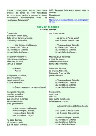 ficaram, conseguiram vencer uma tropa        OBS. Pesquisa feita entre alguns sites da
armada de cerca de 600 holandeses            Internet.
vencendo essa batalha e passam a serem       Chagaspires
reconhecidas nacionalmente como “As          Fonte:
Heroínas de Tejucupapo”.                     http://www.recantodasletras.com.br/artigos/27
                                             13193

                                  TREM DE ALAGOAS
                                    Ascenso Ferreira
O sino bate,                                 nos fazem pensar:
o condutor apita o apito,
Solta o trem de ferro um grito,                    — Ali dorme o Pai-da-Mata!
põe-se logo a caminhar                             — Ali é a casa das caiporas!

      — Vou danado pra Catende,                    — Vou danado pra Catende,
vou danado pra Catende,                            vou danado pra Catende
vou danado pra Catende                             vou danado pra Catende
com vontade de chegar...                           com vontade de chegar...

Mergulham mocambos,                          Meu Deus! Já deixamos
nos mangues molhados,                        a praia tão longe
moleques, mulatos,                           No entanto avistamos
vêm vê-lo passar.                            bem perto outro mar...

      — Adeus!                               Danou-se! Se move,
      — Adeus!                               se arqueia, faz onda...
                                             Que nada! É um partido
Mangueiras, coqueiros,                       já bom de cortar...
cajueiros em flor,
cajueiros com frutos                               — Vou danado pra Catende,
já bons de chupar...                               vou danado pra Catende
                                                   vou danado pra Catende
      — Adeus morena do cabelo cacheado!           com vontade de chegar...

Mangabas maduras,                            Cana caiana,
mamões amarelos,                             cana roxa,
mamões amarelos,                             cana fita,
que amostram molengos                        cada qual a mais bonita,
as mamas macias                              todas boas de chupar...
pra a gente mamar
                                                   — Adeus morena do cabelo cacheado!
      — Vou danado pra Catende,
      vou danado pra Catende,                      — Ali dorme o Pai-da-Mata!
      vou danado pra Catende                       — Ali é a casa das caiporas!
      com vontade de chegar...
                                                   — Vou danado pra Catende,
Na boca da mata                                    vou danado pra Catende
há furnas incríveis                                vou danado pra Catende
que em coisas terríveis                            com vontade de chegar...
 
