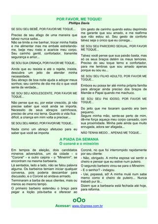 POR FAVOR, ME TOQUE!
                                        Phillips Davis
SE SOU SEU BEBÊ, POR FAVOR ME TOQUE...           Um gesto de carinho quando estou deprimido
                                                 me garante que sou amado, e me reafirma
Preciso de seu afago de uma maneira que          que não estou só. Seu gesto de conforto
talvez nunca saiba...                            talvez seja o único que eu consiga...
Não se limite a me banhar, trocar minha fralda
e me alimentar mas me embale estreitando-        SE SOU SEU PARCEIRO SEXUAL, POR FAVOR
me, beije meu rosto e acaricie meu corpo.        ME TOQUE...
Seu carinho gentil, confortador, transmite
segurança e amor...                              Talvez você pense que sua paixão basta, mas
                                                 só os seus braços detém os meus temores.
SE SOU SUA CRIANÇA, POR FAVOR ME TOQUE...        Preciso do seu toque terno e confortador,
                                                 para me lembras que sou amado apenas
Ainda que eu resista e até o rejeite, insista,   porque eu sou eu...
descubra um jeito de atender minha
necessidade.                                     SE SOU SEU FILHO ADULTO, POR FAVOR ME
Seu abraço de boa noite ajuda a adoçar meus      TOQUE...
sonhos; seu carinho de dia me diz o que você
                                                 Embora eu possa ter até minha própria família
sente de verdade...
                                                 para abraçar ainda preciso dos braços de
SE SOU SEU ADOLESCENTE, POR FAVOR ME             Mamãe e Papai quando me machuco.
TOQUE...
                                                 SE SOU SEU PAI IDOSO, POR FAVOR ME
Não pense que eu, por estar crescido, já não     TOQUE...
precise saber que você ainda se importa.
Necessito de seus abraços carinhosos,            Do jeito que me tocaram quando era bem
preciso de uma voz terna. Quando a vida fica     pequeno.
difícil, a criança em mim volta a precisar...    Segure minha mão, sente-se perto de mim,
                                                 dê-me força aqueça meu corpo cansado, com
SE SOU SEU AMIGO, POR FAVOR ME TOQUE...          sua proximidade. Minha pele ainda que muito
                                                 enrugada, adora ser afagada...
Nada como um abraço afetuoso para eu
saber que você se importa                        NÃO TENHA MEDO... APENAS ME TOQUE...

                                 A PIADA DA SEMANA
                                 O coroné e o mineirim
Em tempos de eleição, dois candidatos            Coroné, no que foi interrompido rapidamente
mineiros adversários, um da cidade - o           por seu cliente:
"Coroné" - e outro caipira - o "Mineirim", se    - Não, obrigado. A minha esposa vai sentir o
encontram na mesma barbearia.                    cheiro e pensar que eu estive num puteiro.
Lá sentados, lado a lado, não se falou palavra   O segundo barbeiro virou-se para o Mineirim:
alguma. Os barbeiros temiam iniciar qualquer     - E o senhor? - indagou.
conversa, pois poderia descambar para
                                                 - Uai, popassá, sô! A minha muié num sabe
discussão, e o Coroné só andava armado.
                                                 memo como é cheiro de puteiro... Nunca
Terminaram a barba de seus clientes, mais ou     trabaiô pur lá...
menos ao mesmo tempo.                            Dizem que a barbearia está fechada até hoje,
O primeiro barbeiro estendeu o braço para        para reforma.
pegar a loção pós-barba e oferecer ao

                                          oOo
                              Acessar: www.r2cpress.com.br
 