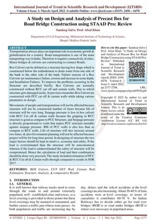 International Journal of Trend in Scientific Research and Development (IJTSRD)
Volume 6 Issue 3, March-April 2022 Available Online: www.ijtsrd.com e-ISSN: 2456 – 6470
@ IJTSRD | Unique Paper ID – IJTSRD49938 | Volume – 6 | Issue – 3 | Mar-Apr 2022 Page 2177
A Study on Design and Analysis of Precast Box for
Road Bridge Construction using STAAD Pro: Review
Sandeep Salve, Prof. Afzal Khan
Department of Civil Engineering, Millennium Institute of Technology & Science,
Bhopal, Madhya Pradesh, India
ABSTRACT
Transportation always plays an important role in economic growth &
globalization for a country. Road transportation is one of the main
transporting way in India. Therefore it requires connectivity of cities.
Hence bridges & culverts are constructing to connect Roads.
Box Culvert can be defined as a structure having box shape which is
constructed below the embankment to drain water from one side of
the bank to the other side of the bank. Failure reasons of a Box
Culverts are maintenance failure, erosion and increase in scour depth,
and Installation Failures. To improve the problems occurring in the
Structure are described briefly. Box Culverts are normally
constructed without RCC cut off and curtain walls. Due to which
structure gets damaged easily. In previous researches Box Culvert are
constructed with PCC cut off & curtain walls while taking various
parameters in design.
Movements of people and transportation will not be affected because
structure will not be constructed number of times because life of
structure will be very long. Seepage pressure is less in box culvert
with RCC Cut off & curtain walls because the gripping in RCC
structure is good as compare to PCC Structure, and Seepage pressure
is directly proportional to voids that makes PCC structure unstable
against seepage pressure. BM of PCC walls is also less than as
compare to RCC walls. Life of structure will also increase around
two times, & also Government planning will not be affected because
project will be for long time period. In designing of structure the two
major factors should be kept in mind i.e. economy and safety. If the
load is overestimated than the structure will be uneconomical
whereas if the load is underestimated the safety of structure will be
compromised. Hence the calculation of load and their combination
should be done very precisely The study included estimation of PCC
& RCC Cut off & Curtain walls through comparative results in SOR
2017.
KEYWORDS: BOX Culvert, CUT OFF Wall, Curtain Wall,
Estimation, Structure, Analysis, & comparative Results
How to cite this paper: Sandeep Salve |
Prof. Afzal Khan "A Study on Design
and Analysis of Precast Box for Road
Bridge Construction using STAAD Pro:
Review" Published
in International
Journal of Trend in
Scientific Research
and Development
(ijtsrd), ISSN: 2456-
6470, Volume-6 |
Issue-3, April 2022,
pp.2177-2188, URL:
www.ijtsrd.com/papers/ijtsrd49938.pdf
Copyright © 2022 by author (s) and
International Journal of Trend in
Scientific Research and Development
Journal. This is an
Open Access article
distributed under the
terms of the Creative Commons
Attribution License (CC BY 4.0)
(http://creativecommons.org/licenses/by/4.0)
1. INTRODUCTION
1.1. GENERAL
It is well known that railway tracks need to cross
through the roads in and around extremely
populated, well - established cities and towns, so a
level crossing is provided in those points but these
level crossings may be manned or unmanned, and
further causes a traffic jam whena train passes. As
both population and traffic are increasing day by
day, delays and the riskof accidents at the level
crossingsarealsoincreasing. About30-40%oftrain
accidents were at level crossings, in terms of
causalities it contributes 60-70 %. So Indian
Railways has to decide either go for road over
bridges (ROB’s) or road under bridges (RUB’s)
where ever necessary in populatedareas.
IJTSRD49938
 