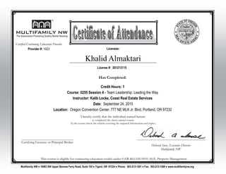 Khalid Almaktari
I hereby certify that the individual named herein:
a) completed the above named course
b) the course meets the criteria covering the required information and topics.
________________________________________________
Deborah Imse, Executive Director
Multifamily NW
________________________________________
Certifying Licensee or Principal Broker
Multifamily NW ♦ 16083 SW Upper Boones Ferry Road, Suite 105 ♦ Tigard, OR 97224 ♦ Phone: 503-213-1281 ♦ Fax: 503-213-1288 ♦ www.multifamilynw.org
License #: 201213115
Licensee:
This course is eligible for continuing education credits under OAR 863-020-0035 (4)(f), Property Management
Provider #: 1023
Certified Continuing Education Provider
Has Completed:
Credit Hours: 1
Course: 0255 Session 4 - Team Leadership: Leading the Way
Instructor: Kalib Locke, Coast Real Estate Services
Date: September 24, 2015
Location: Oregon Convention Center, 777 NE MLK Jr. Blvd, Portland, OR 97232
 