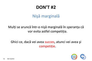 DON’T #2
                         Nişă marginală

      Mulţi se aruncă într-o nişă marginală în speranţa că
                   vor evita astfel competiţia.

          Ghici ce, dacă vei avea succes, atunci vei avea şi
                              competiţie.


10   09.10.2010
 