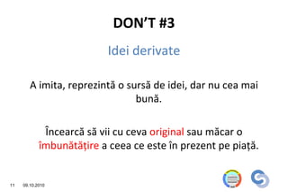 DON’T #3
                           Idei derivate

        A imita, reprezintă o sursă de idei, dar nu cea mai
                                bună.

             Încearcă să vii cu ceva original sau măcar o
            îmbunătăţire a ceea ce este în prezent pe piaţă.


11   09.10.2010
 