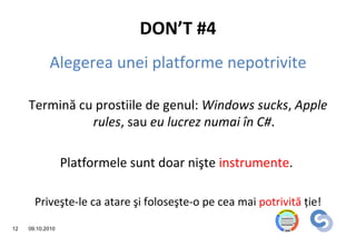 DON’T #4
            Alegerea unei platforme nepotrivite

     Termină cu prostiile de genul: Windows sucks, Apple
               rules, sau eu lucrez numai în C#.

                  Platformele sunt doar nişte instrumente.

       Priveşte-le ca atare şi foloseşte-o pe cea mai potrivită ţie!

12   09.10.2010
 