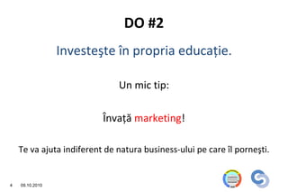 DO #2
                 Investeşte în propria educaţie.

                              Un mic tip:

                          Învaţă marketing!

    Te va ajuta indiferent de natura business-ului pe care îl porneşti.


4   09.10.2010
 