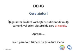 DO #3
                               Cere ajutor!

        Îţi garantez că dacă vorbeşti cu suficient de mulţi
             oameni, vei primi ajutorul de care ai nevoie.

                                 Apropo ...

                 Nu fi paranoic. Nimeni nu iţi va fura ideea.

5   09.10.2010
 