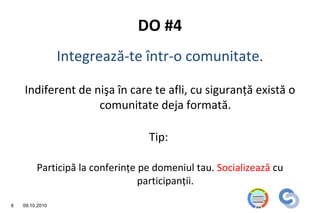 DO #4
                 Integrează-te într-o comunitate.

    Indiferent de nişa în care te afli, cu siguranţă există o
                   comunitate deja formată.

                                  Tip:

         Participă la conferinţe pe domeniul tau. Socializează cu
                                 participanţii.

6   09.10.2010
 