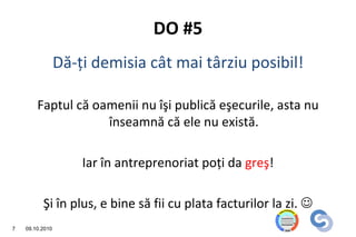 DO #5
                 Dă-ţi demisia cât mai târziu posibil!

        Faptul că oamenii nu îşi publică eşecurile, asta nu
                    înseamnă că ele nu există.

                     Iar în antreprenoriat poţi da greş!

          Şi în plus, e bine să fii cu plata facturilor la zi. 
7   09.10.2010
 