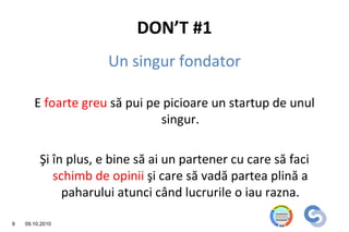 DON’T #1
                      Un singur fondator

       E foarte greu să pui pe picioare un startup de unul
                              singur.

         Şi în plus, e bine să ai un partener cu care să faci
            schimb de opinii şi care să vadă partea plină a
              paharului atunci când lucrurile o iau razna.

9   09.10.2010
 