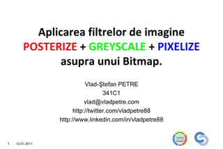 Aplicarea filtrelor de imagine
        POSTERIZE + GREYSCALE + PIXELIZE
               asupra unui Bitmap.
                            Vlad-Ştefan PETRE
                                    341C1
                            vlad@vladpetre.com
                       http://twitter.com/vladpetre88
                 http://www.linkedin.com/in/vladpetre88


1   12.01.2011
 