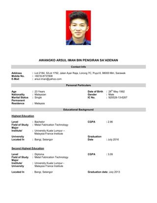AWANGKO ARSUL IMAN BIN PENGIRAN SA’ADENAN
Contact Info
Address : Lot 2184, S/Lot 1792, Jalan Ayer Raja, Lorong 7C, Pujut 8, 98000 Miri, Sarawak
Mobile No. : +6016-8737808
E-Mail : arsul.iman@yahoo.com
Personal Particulars
Age : 23 Years Date of Birth : 28
th
May 1992
Nationality : Malaysian Gender : Male
Marital Status : Single IC No. : 920528-13-6267
Permanent
Residence : Malaysia
Educational Background
Highest Education
Level : Bachelor CGPA : 2.96
Field of Study : Metal Fabrication Technology
Major
Institute/ : University Kuala Lumpur –
Malaysia France Institute
University Graduation
Located In : Bangi, Selangor Date : July 2016
Second Highest Education
Level : Diploma CGPA : 3.09
Field of Study : Metal Fabrication Technology
Major
Institute/ : University Kuala Lumpur -
University Malaysia France Institute
Located In : Bangi, Selangor Graduation date: July 2013
 