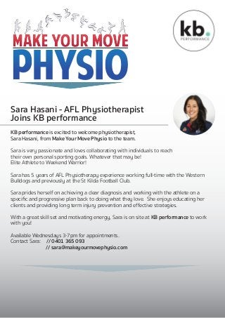 Sara Hasani - AFL Physiotherapist
Joins KB performance
a 1N pM R
N
exR ob
KB performance is excited to welcome physiotherapist,
Sara Hasani, from Make Your Move Physio to the team.
Sara is very passionate and loves collaborating with individuals to reach
their own personal sporting goals. Whatever that may be!
Elite Athlete to Weekend Warrior!
Sara has 5 years of AFL Physiotherapy experience working full-time with the Western
Bulldogs and previously at the St Kilda Football Club.
Sara prides herself on achieving a clear diagnosis and working with the athlete on a
speciﬁc and progressive plan back to doing what they love. She enjoys educating her
clients and providing long term injury prevention and effective strategies.
With a great skill set and motivating energy, Sara is on site at KB performance to work
with you!
Available Wednesdays 3-7pm for appointments.
Contact Sara: // 0401 365 093
// sara@makeyourmovephysio.com
 