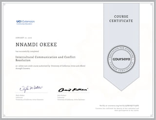 EDUCA
T
ION FOR EVE
R
YONE
CO
U
R
S
E
C E R T I F
I
C
A
TE
COURSE
CERTIFICATE
JANUARY 27, 2016
NNAMDI OKEKE
Intercultural Communication and Conflict
Resolution
an online non-credit course authorized by University of California, Irvine and offered
through Coursera
has successfully completed
Najla DeBow
Instructor
University of California, Irvine Extension
Amit Kothari
Instructor
University of California, Irvine Extension
Verify at coursera.org/verify/9ZN76QCY79DG
Coursera has confirmed the identity of this individual and
their participation in the course.
 