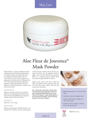 Mask Powder is a unique combination of rich
ingredients chosen for their special properties
to condition the skin and cleanse the pores.
It is designed to blend perfectly with our
Aloe Activator to create a thin mask for easy
application to the face and neck. Albumen and
corn starch provide drawing and tightening
properties, while kaolin absorbs excess oils.
Allantoin and chamomile help to condition and
rejuvenate the skin.
INGREDIENTS
Albumen, Zea Mays (Corn) Starch, Kaolin,
Allantoin, Chamomilla Recutita (Matricaria)
Flower Extract, Diazolidinyl Urea, Fragrance
(Parfum), Red 27 Lake (CI 45410).
CONTENTS
NET WT. 1 Oz. (29 g)
DIRECTIONS
Add one mixing spoon of Mask Powder to the
mixing bowl. Combine with one mixing spoon
of Aloe Activator until the mixture has the con-
sistency of lotion. Use the applicator brush to
apply a thin, even film from the neck upward.
Relax in a reclining position, limiting facial
movement for approximately 30 minutes.
Apply a moist towel to the face to soften the
mask, then gently remove remaining mask and
rinse with warm water. Follow with toner and
your favorite moisturizer.
Note: Muscular contraction may be seen
and felt shortly after application of the mix-
ture. Occasional slight itching may occur.
Should this happen, simply press gently on
the spot with the fingertip, until the itching
stops. Do not rub or scratch.
• 	Blend with Activator to create the Facial
Mask
•	 Smoothes, cleanses and tightens skin
•	 Contains Chamomile to soothe and
calm sensitive skin
• 	Combine with 1/2 teaspoon of honey
for an extra special treat
Skin CareF A C I A L
PRODUCT #341
Version 10
Aloe Fleur de Jouvence®
Mask Powder
 