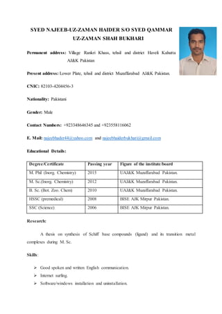 SYED NAJEEB-UZ-ZAMAN HAIDER S/O SYED QAMMAR
UZ-ZAMAN SHAH BUKHARI
Permanent address: Village Rankri Khass, tehsil and district Haveli Kahutta
AJ&K Pakistan
Present address: Lower Plate, tehsil and district Muzaffarabad AJ&K Pakistan.
CNIC: 82103-4204456-3
Nationality: Pakistani
Gender: Male
Contact Numbers: +923348646345 and +923558116062
E. Mail: najeebhader44@yahoo.com and najeebhaiderbukhari@gmail.com
Educational Details:
Degree/Certificate Passing year Figure of the institute/board
M. Phil (Inorg. Chemistry) 2015 UAJ&K Muzaffarabad Pakistan.
M. Sc.(Inorg. Chemistry) 2012 UAJ&K Muzaffarabad Pakistan.
B. Sc. (Bot. Zoo. Chem) 2010 UAJ&K Muzaffarabad Pakistan.
HSSC (premedical) 2008 BISE AJK Mirpur Pakistan.
SSC (Science) 2006 BISE AJK Mirpur Pakistan.
Research:
A thesis on synthesis of Schiff base compounds (ligand) and its transition metal
complexes during M. Sc.
Skills:
 Good spoken and written English communication.
 Internet surfing.
 Software/windows installation and uninstallation.
 