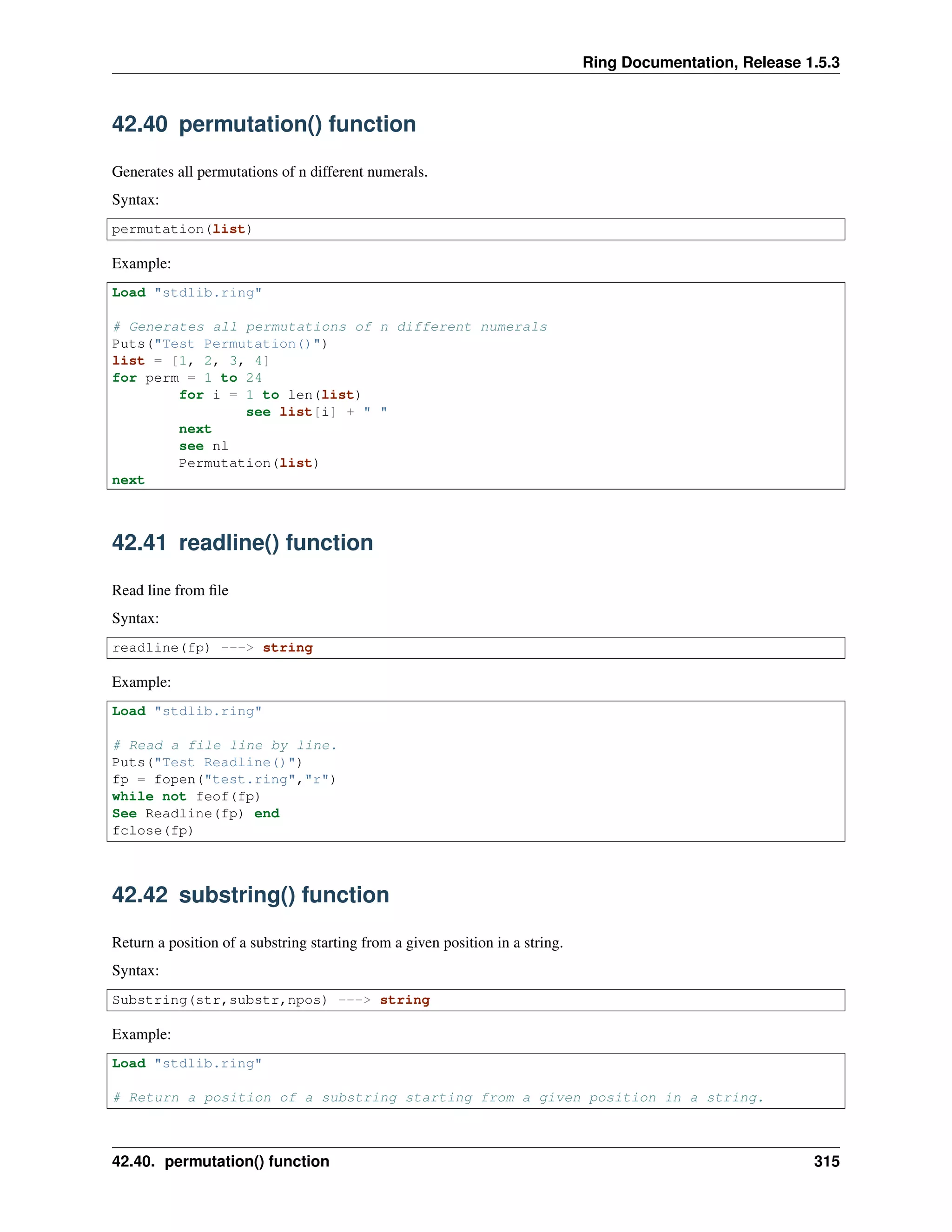 Ring Documentation, Release 1.5.3
42.40 permutation() function
Generates all permutations of n different numerals.
Syntax:
permutation(list)
Example:
Load "stdlib.ring"
# Generates all permutations of n different numerals
Puts("Test Permutation()")
list = [1, 2, 3, 4]
for perm = 1 to 24
for i = 1 to len(list)
see list[i] + " "
next
see nl
Permutation(list)
next
42.41 readline() function
Read line from ﬁle
Syntax:
readline(fp) ---> string
Example:
Load "stdlib.ring"
# Read a file line by line.
Puts("Test Readline()")
fp = fopen("test.ring","r")
while not feof(fp)
See Readline(fp) end
fclose(fp)
42.42 substring() function
Return a position of a substring starting from a given position in a string.
Syntax:
Substring(str,substr,npos) ---> string
Example:
Load "stdlib.ring"
# Return a position of a substring starting from a given position in a string.
42.40. permutation() function 315
 
