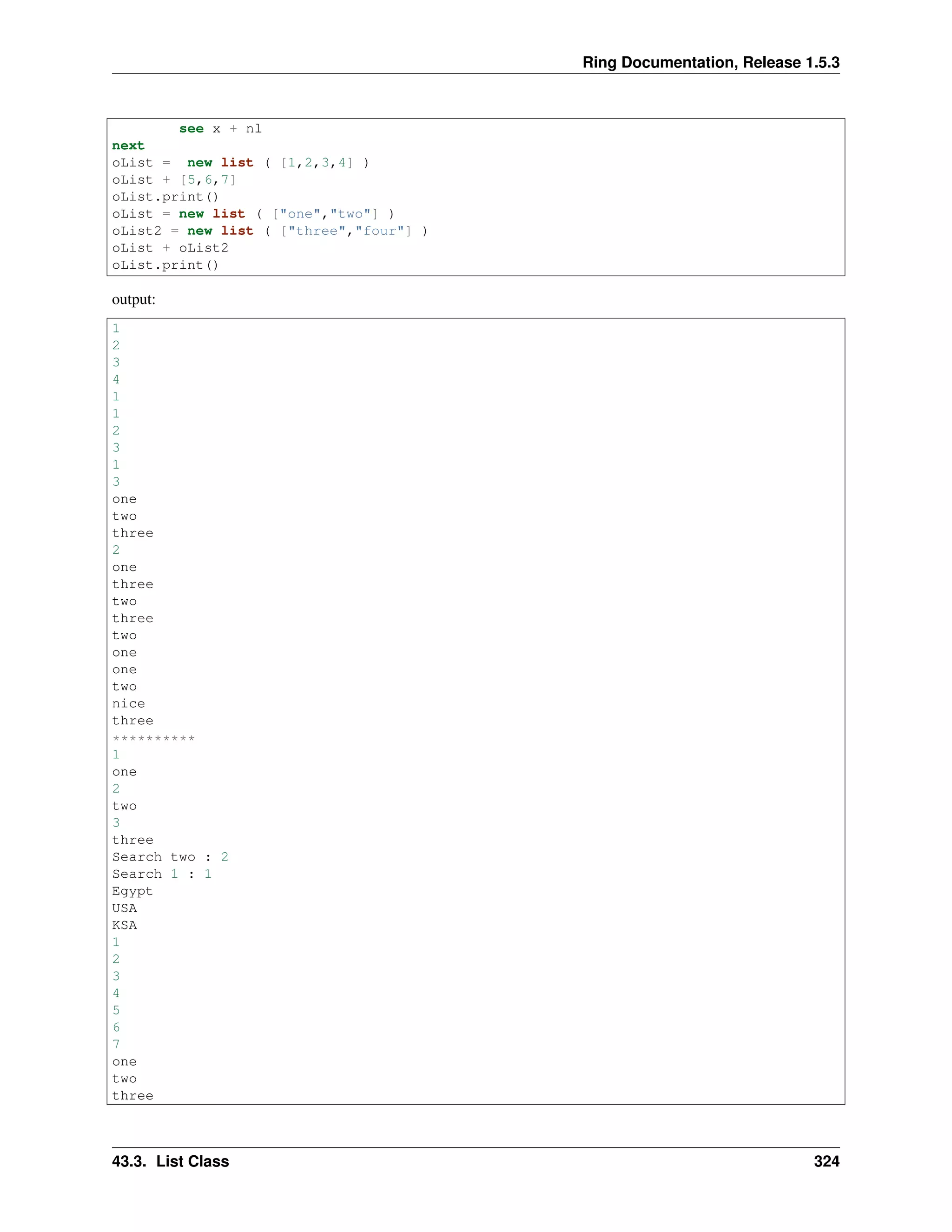 Ring Documentation, Release 1.5.3
see x + nl
next
oList = new list ( [1,2,3,4] )
oList + [5,6,7]
oList.print()
oList = new list ( ["one","two"] )
oList2 = new list ( ["three","four"] )
oList + oList2
oList.print()
output:
1
2
3
4
1
1
2
3
1
3
one
two
three
2
one
three
two
three
two
one
one
two
nice
three
**********
1
one
2
two
3
three
Search two : 2
Search 1 : 1
Egypt
USA
KSA
1
2
3
4
5
6
7
one
two
three
43.3. List Class 324
 
