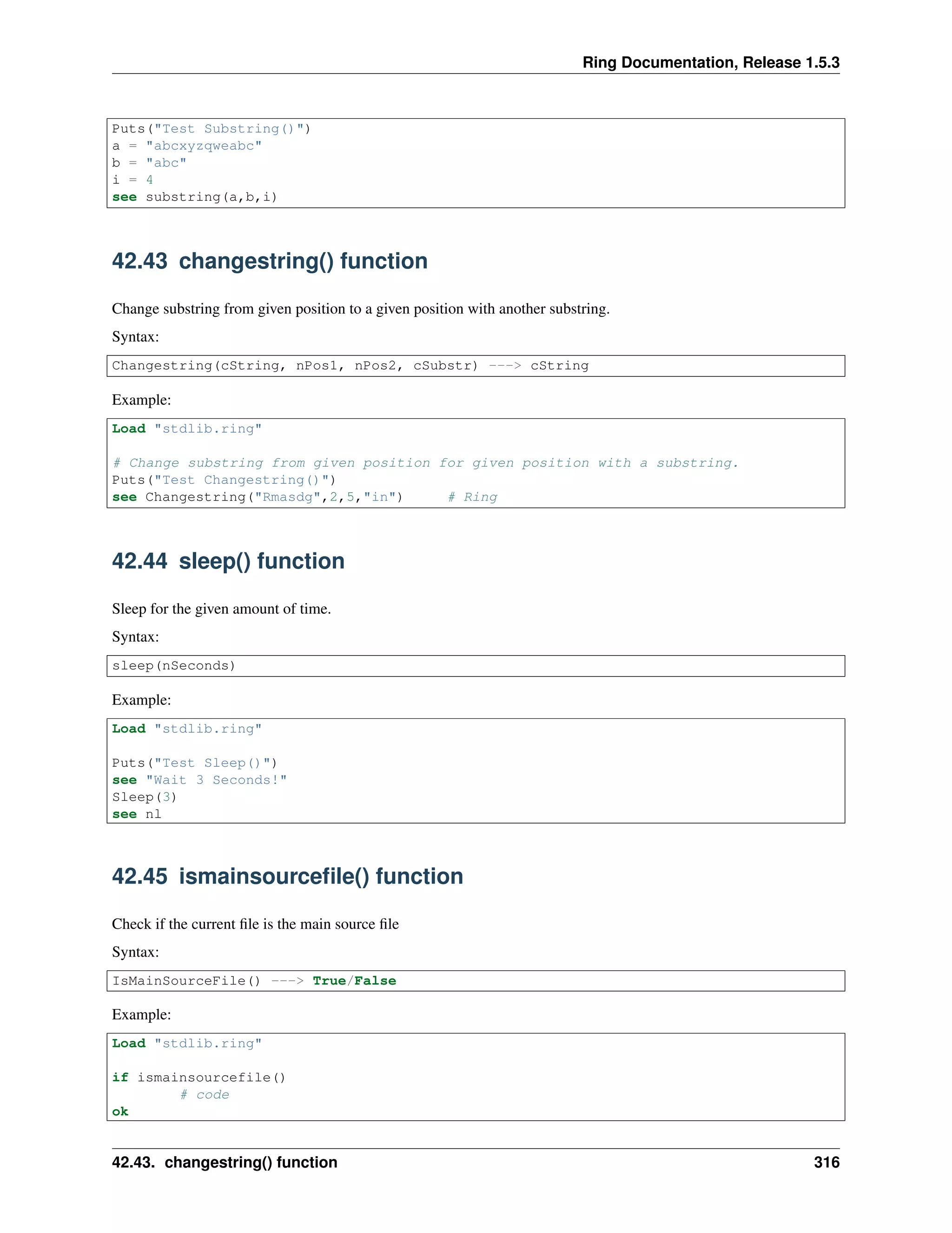 Ring Documentation, Release 1.5.3
Puts("Test Substring()")
a = "abcxyzqweabc"
b = "abc"
i = 4
see substring(a,b,i)
42.43 changestring() function
Change substring from given position to a given position with another substring.
Syntax:
Changestring(cString, nPos1, nPos2, cSubstr) ---> cString
Example:
Load "stdlib.ring"
# Change substring from given position for given position with a substring.
Puts("Test Changestring()")
see Changestring("Rmasdg",2,5,"in") # Ring
42.44 sleep() function
Sleep for the given amount of time.
Syntax:
sleep(nSeconds)
Example:
Load "stdlib.ring"
Puts("Test Sleep()")
see "Wait 3 Seconds!"
Sleep(3)
see nl
42.45 ismainsourceﬁle() function
Check if the current ﬁle is the main source ﬁle
Syntax:
IsMainSourceFile() ---> True/False
Example:
Load "stdlib.ring"
if ismainsourcefile()
# code
ok
42.43. changestring() function 316
 