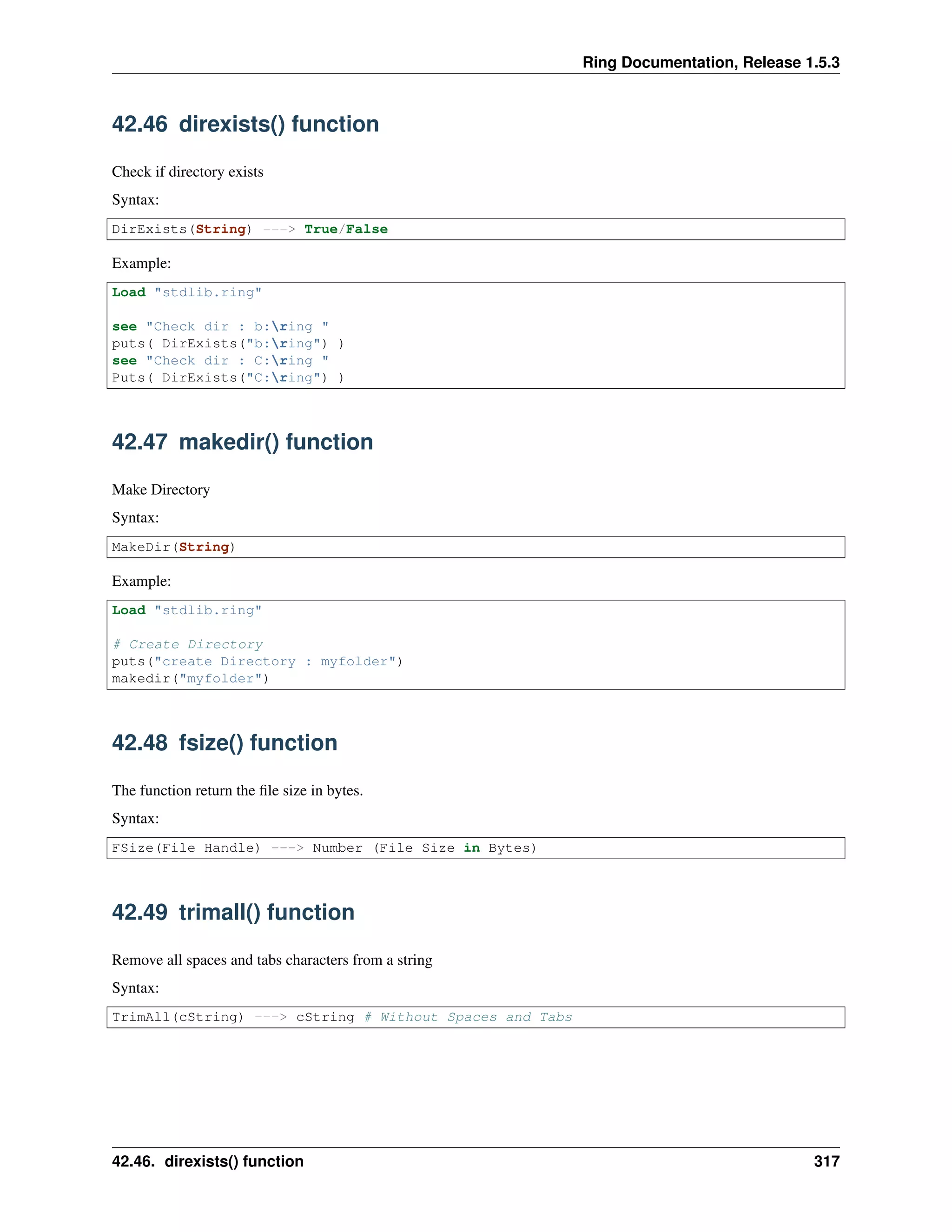 Ring Documentation, Release 1.5.3
42.46 direxists() function
Check if directory exists
Syntax:
DirExists(String) ---> True/False
Example:
Load "stdlib.ring"
see "Check dir : b:ring "
puts( DirExists("b:ring") )
see "Check dir : C:ring "
Puts( DirExists("C:ring") )
42.47 makedir() function
Make Directory
Syntax:
MakeDir(String)
Example:
Load "stdlib.ring"
# Create Directory
puts("create Directory : myfolder")
makedir("myfolder")
42.48 fsize() function
The function return the ﬁle size in bytes.
Syntax:
FSize(File Handle) ---> Number (File Size in Bytes)
42.49 trimall() function
Remove all spaces and tabs characters from a string
Syntax:
TrimAll(cString) ---> cString # Without Spaces and Tabs
42.46. direxists() function 317
 