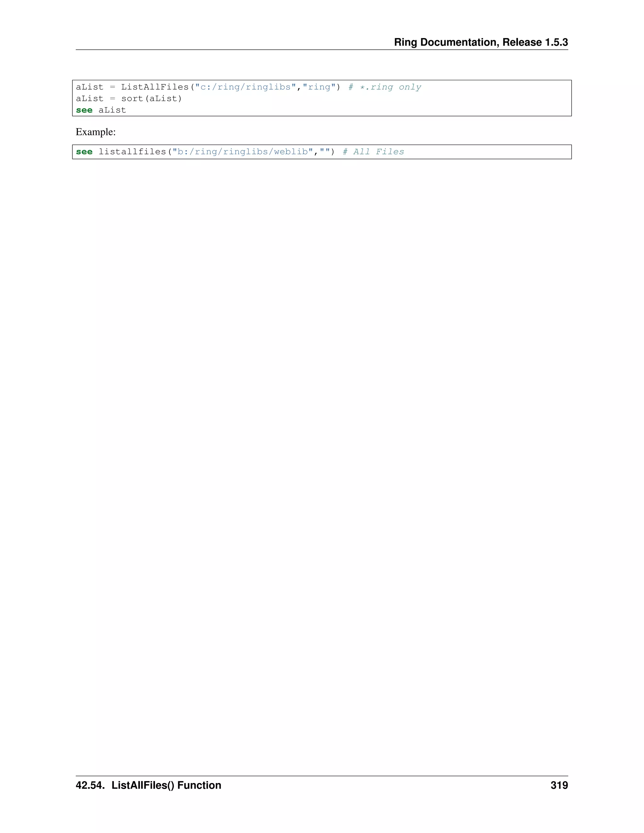 Ring Documentation, Release 1.5.3
aList = ListAllFiles("c:/ring/ringlibs","ring") # *.ring only
aList = sort(aList)
see aList
Example:
see listallfiles("b:/ring/ringlibs/weblib","") # All Files
42.54. ListAllFiles() Function 319
 