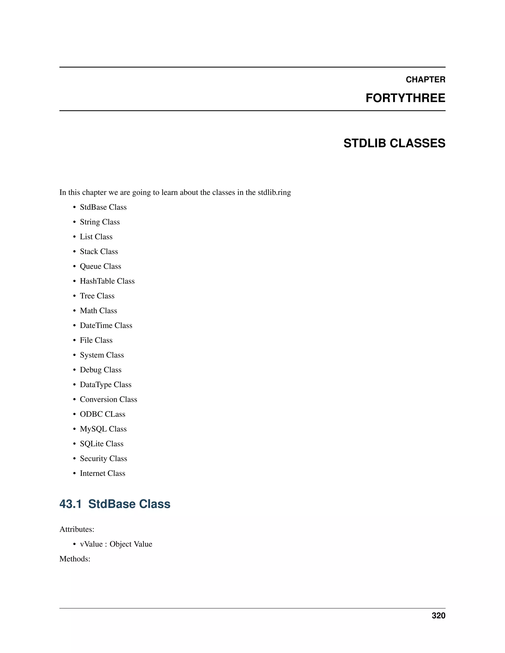 CHAPTER
FORTYTHREE
STDLIB CLASSES
In this chapter we are going to learn about the classes in the stdlib.ring
• StdBase Class
• String Class
• List Class
• Stack Class
• Queue Class
• HashTable Class
• Tree Class
• Math Class
• DateTime Class
• File Class
• System Class
• Debug Class
• DataType Class
• Conversion Class
• ODBC CLass
• MySQL Class
• SQLite Class
• Security Class
• Internet Class
43.1 StdBase Class
Attributes:
• vValue : Object Value
Methods:
320
 