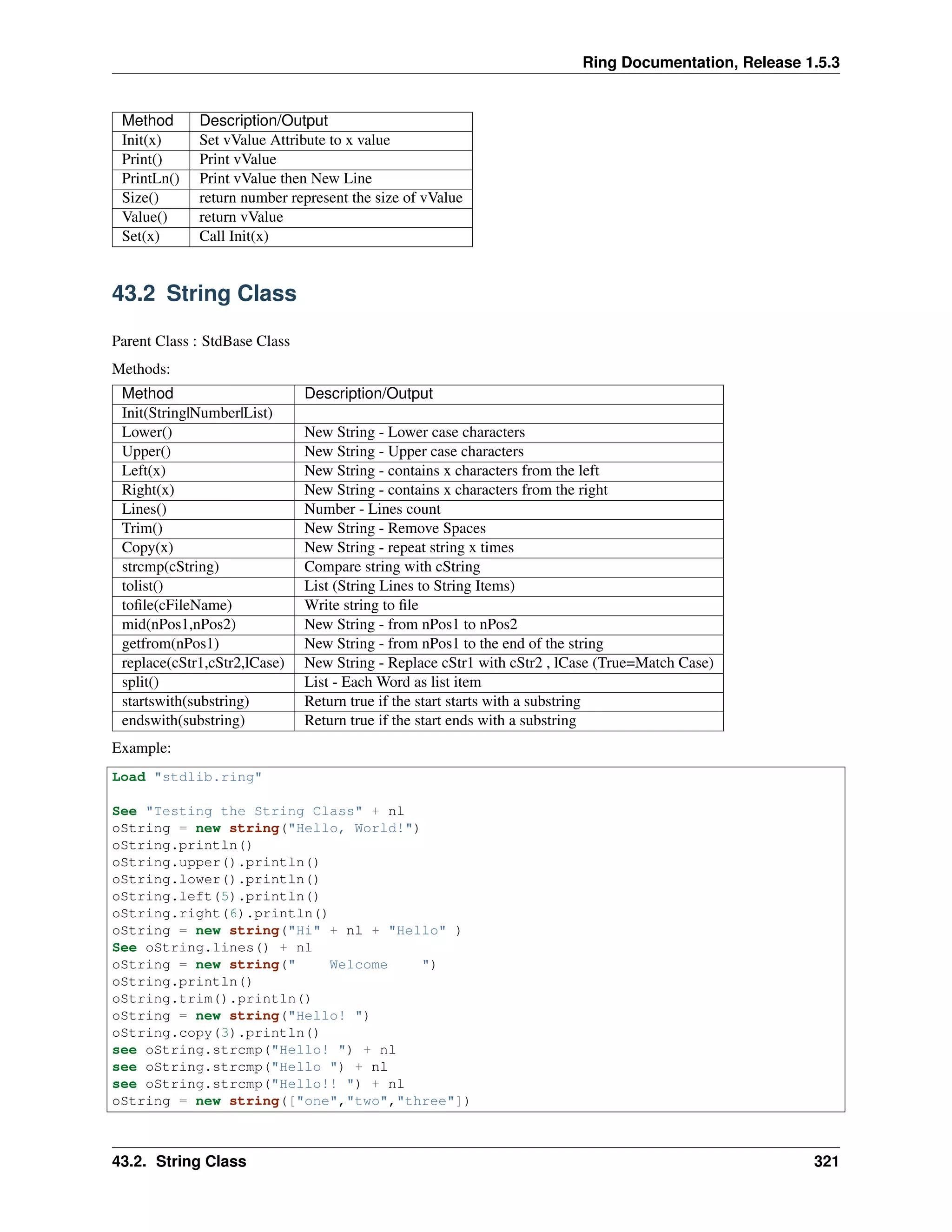Ring Documentation, Release 1.5.3
Method Description/Output
Init(x) Set vValue Attribute to x value
Print() Print vValue
PrintLn() Print vValue then New Line
Size() return number represent the size of vValue
Value() return vValue
Set(x) Call Init(x)
43.2 String Class
Parent Class : StdBase Class
Methods:
Method Description/Output
Init(String|Number|List)
Lower() New String - Lower case characters
Upper() New String - Upper case characters
Left(x) New String - contains x characters from the left
Right(x) New String - contains x characters from the right
Lines() Number - Lines count
Trim() New String - Remove Spaces
Copy(x) New String - repeat string x times
strcmp(cString) Compare string with cString
tolist() List (String Lines to String Items)
toﬁle(cFileName) Write string to ﬁle
mid(nPos1,nPos2) New String - from nPos1 to nPos2
getfrom(nPos1) New String - from nPos1 to the end of the string
replace(cStr1,cStr2,lCase) New String - Replace cStr1 with cStr2 , lCase (True=Match Case)
split() List - Each Word as list item
startswith(substring) Return true if the start starts with a substring
endswith(substring) Return true if the start ends with a substring
Example:
Load "stdlib.ring"
See "Testing the String Class" + nl
oString = new string("Hello, World!")
oString.println()
oString.upper().println()
oString.lower().println()
oString.left(5).println()
oString.right(6).println()
oString = new string("Hi" + nl + "Hello" )
See oString.lines() + nl
oString = new string(" Welcome ")
oString.println()
oString.trim().println()
oString = new string("Hello! ")
oString.copy(3).println()
see oString.strcmp("Hello! ") + nl
see oString.strcmp("Hello ") + nl
see oString.strcmp("Hello!! ") + nl
oString = new string(["one","two","three"])
43.2. String Class 321
 