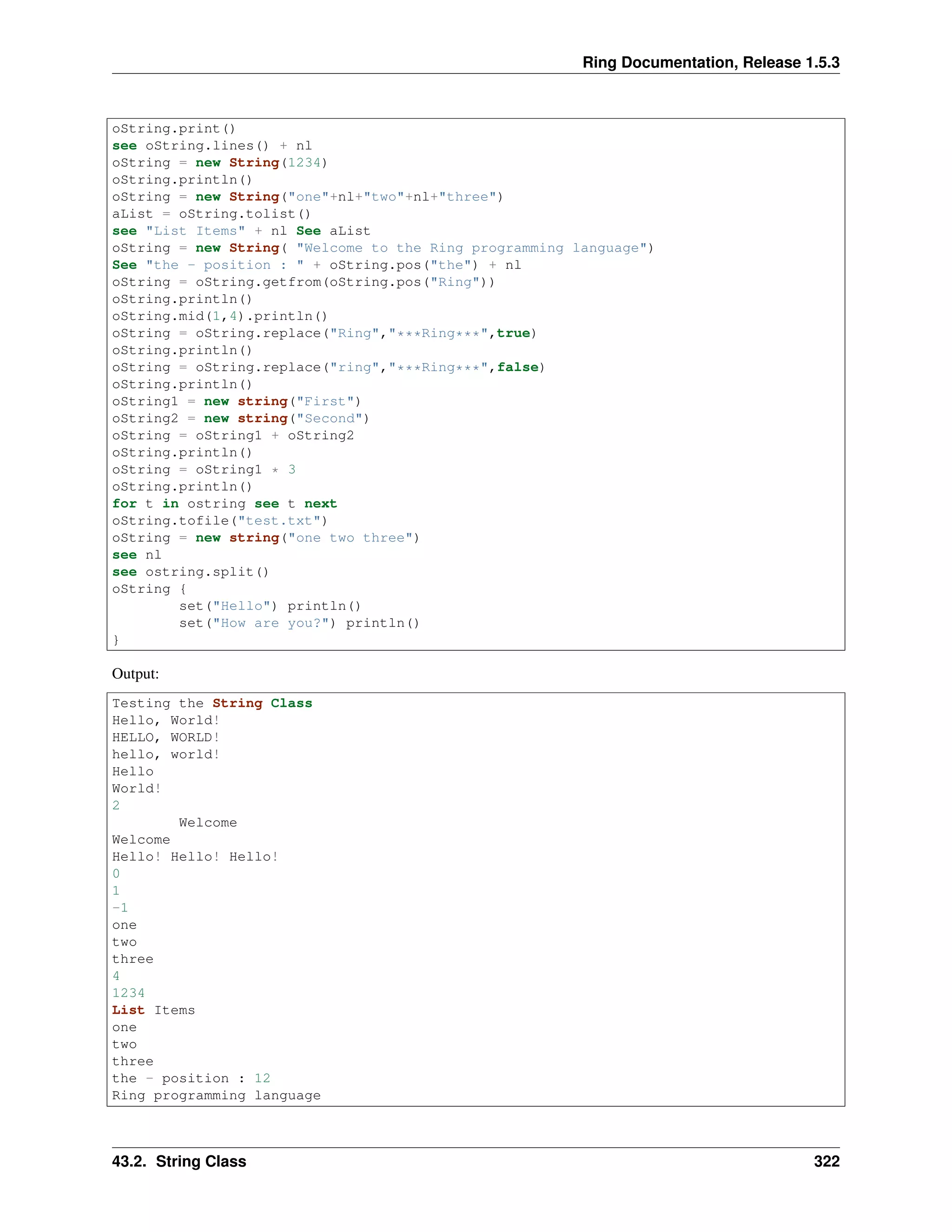 Ring Documentation, Release 1.5.3
oString.print()
see oString.lines() + nl
oString = new String(1234)
oString.println()
oString = new String("one"+nl+"two"+nl+"three")
aList = oString.tolist()
see "List Items" + nl See aList
oString = new String( "Welcome to the Ring programming language")
See "the - position : " + oString.pos("the") + nl
oString = oString.getfrom(oString.pos("Ring"))
oString.println()
oString.mid(1,4).println()
oString = oString.replace("Ring","***Ring***",true)
oString.println()
oString = oString.replace("ring","***Ring***",false)
oString.println()
oString1 = new string("First")
oString2 = new string("Second")
oString = oString1 + oString2
oString.println()
oString = oString1 * 3
oString.println()
for t in ostring see t next
oString.tofile("test.txt")
oString = new string("one two three")
see nl
see ostring.split()
oString {
set("Hello") println()
set("How are you?") println()
}
Output:
Testing the String Class
Hello, World!
HELLO, WORLD!
hello, world!
Hello
World!
2
Welcome
Welcome
Hello! Hello! Hello!
0
1
-1
one
two
three
4
1234
List Items
one
two
three
the - position : 12
Ring programming language
43.2. String Class 322
 