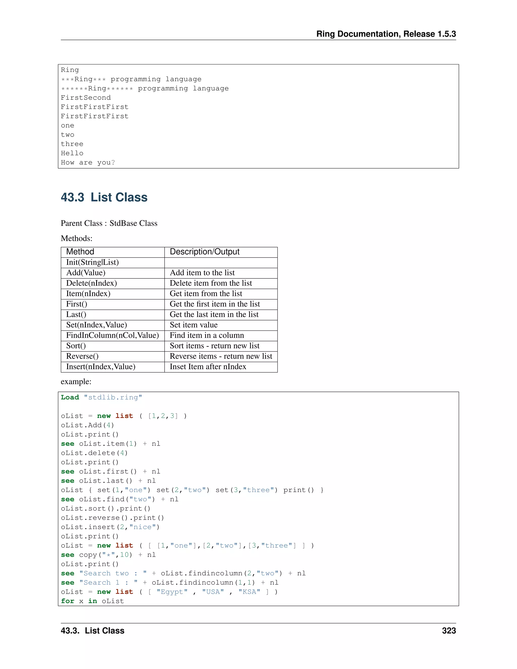 Ring Documentation, Release 1.5.3
Ring
***Ring*** programming language
******Ring****** programming language
FirstSecond
FirstFirstFirst
FirstFirstFirst
one
two
three
Hello
How are you?
43.3 List Class
Parent Class : StdBase Class
Methods:
Method Description/Output
Init(String|List)
Add(Value) Add item to the list
Delete(nIndex) Delete item from the list
Item(nIndex) Get item from the list
First() Get the ﬁrst item in the list
Last() Get the last item in the list
Set(nIndex,Value) Set item value
FindInColumn(nCol,Value) Find item in a column
Sort() Sort items - return new list
Reverse() Reverse items - return new list
Insert(nIndex,Value) Inset Item after nIndex
example:
Load "stdlib.ring"
oList = new list ( [1,2,3] )
oList.Add(4)
oList.print()
see oList.item(1) + nl
oList.delete(4)
oList.print()
see oList.first() + nl
see oList.last() + nl
oList { set(1,"one") set(2,"two") set(3,"three") print() }
see oList.find("two") + nl
oList.sort().print()
oList.reverse().print()
oList.insert(2,"nice")
oList.print()
oList = new list ( [ [1,"one"],[2,"two"],[3,"three"] ] )
see copy("*",10) + nl
oList.print()
see "Search two : " + oList.findincolumn(2,"two") + nl
see "Search 1 : " + oList.findincolumn(1,1) + nl
oList = new list ( [ "Egypt" , "USA" , "KSA" ] )
for x in oList
43.3. List Class 323
 