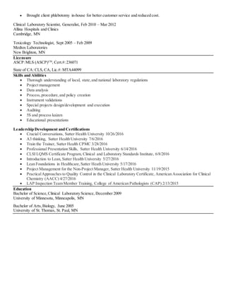  Brought client phlebotomy in-house for better customer service and reduced cost.
Clinical Laboratory Scientist, Generalist, Feb 2010 – Mar 2012
Allina Hospitals and Clinics
Cambridge, MN
Toxicology Technologist, Sept 2005 – Feb 2009
Medtox Laboratories
New Brighton, MN
Licensure
ASCP:MLS (ASCP)CM
, Cert.#:236071
State of CA: CLS, CA, Lic.#: MTA44099
Skills and Abilities
 Thorough understanding of local, state,and national laboratory regulations
 Project management
 Data analysis
 Process, procedure,and policy creation
 Instrument validations
 Special projects design/development and execution
 Auditing
 5S and process kaizen
 Educational presentations
Leadership Development and Certifications
 Crucial Conversations, Sutter Health University 10/26/2016
 A3 thinking, Sutter Health University 7/6/2016
 Train the Trainer, Sutter Health CPMC 3/28/2016
 Professional Presentation Skills, Sutter Health University 6/14/2016
 CLSI LQMS Certificate Program, Clinical and Laboratory Standards Institute, 6/8/2016
 Introduction to Lean, Sutter Health University 5/27/2016
 Lean Foundations in Healthcare,Sutter Heath University 5/17/2016
 Project Management for the Non-Project Manager, Sutter Health University 11/19/2015
 PracticalApproaches to Quality Control in the Clinical Laboratory Certificate, American Association for Clinical
Chemistry (AACC) 4/27/2016
 LAP Inspection Team Member Training, College of American Pathologists (CAP) 2/13/2015
Education
Bachelor of Science,Clinical Laboratory Science, December 2009
University of Minnesota, Minneapolis, MN
Bachelor of Arts,Biology, June 2005
University of St. Thomas, St. Paul, MN
 